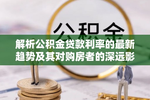 远安解析公积金贷款利率的最新趋势及其对购房者的深远影响
