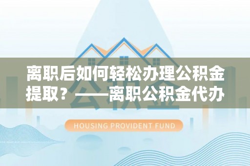 远安离职后如何轻松办理公积金提取？——离职公积金代办提取服务详解