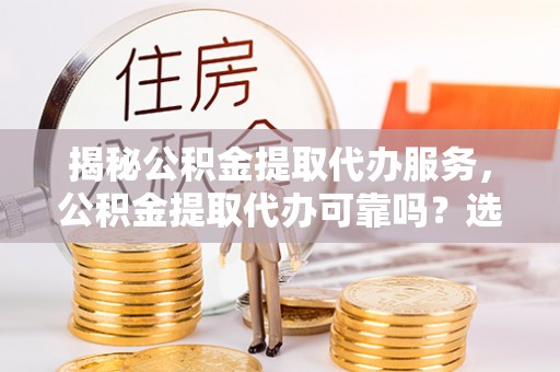 远安揭秘公积金提取代办服务，公积金提取代办可靠吗？选择需谨慎