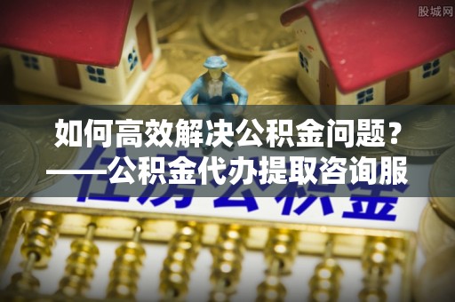远安如何高效解决公积金问题？——公积金代办提取咨询服务指南