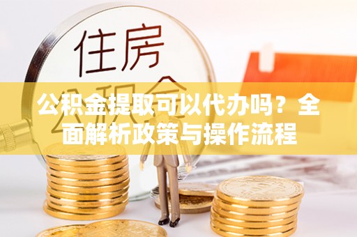 远安公积金提取可以代办吗？全面解析政策与操作流程