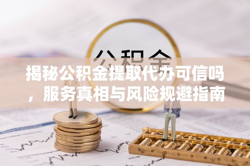 远安揭秘公积金提取代办可信吗，服务真相与风险规避指南