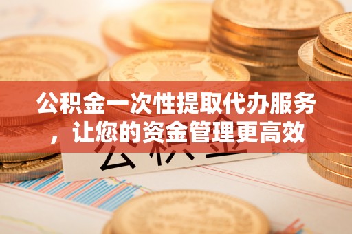 远安公积金一次性提取代办服务，让您的资金管理更高效