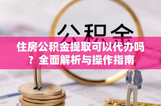 远安住房公积金提取可以代办吗？全面解析与操作指南